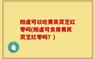 阳虚可以吃黄芪灵芝红枣吗(阳虚可食用黄芪灵芝红枣吗？)