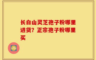长白山灵芝孢子粉哪里进货？正宗孢子粉哪里买