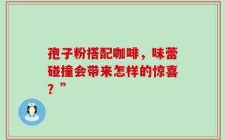 孢子粉搭配咖啡，味蕾碰撞会带来怎样的惊喜？”
