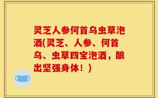 灵芝人参何首乌虫草泡酒(灵芝、人参、何首乌、虫草四宝泡酒，酿出坚强身体！)