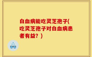 白血病能吃灵芝孢子(吃灵芝孢子对白血病患者有益？)
