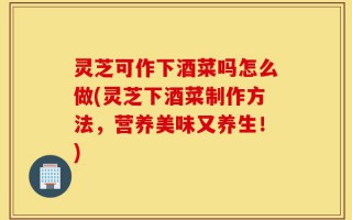 灵芝可作下酒菜吗怎么做(灵芝下酒菜制作方法，营养美味又养生！)
