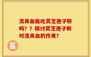 流鼻血能吃灵芝孢子粉吗？？探讨灵芝孢子粉对流鼻血的作用？