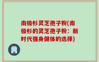 南极杉灵芝孢子粉(南极杉的灵芝孢子粉：新时代强身健体的选择)