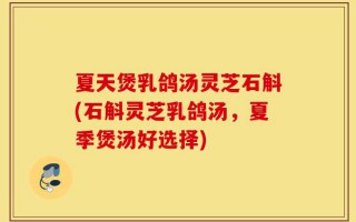夏天煲乳鸽汤灵芝石斛(石斛灵芝乳鸽汤，夏季煲汤好选择)