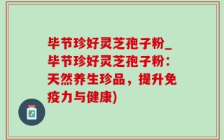 毕节珍好灵芝孢子粉_毕节珍好灵芝孢子粉：天然养生珍品，提升免疫力与健康)