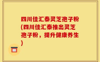 四川佳汇泰灵芝孢子粉(四川佳汇泰推出灵芝孢子粉，提升健康养生)