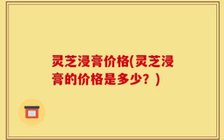灵芝浸膏价格(灵芝浸膏的价格是多少？)