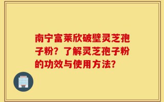 南宁富莱欣破壁灵芝孢子粉？了解灵芝孢子粉的功效与使用方法？