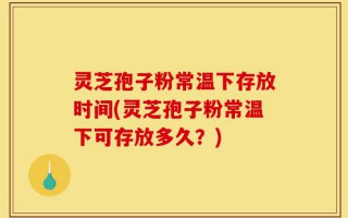 灵芝孢子粉常温下存放时间(灵芝孢子粉常温下可存放多久？)