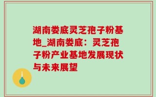 湖南娄底灵芝孢子粉基地_湖南娄底：灵芝孢子粉产业基地发展现状与未来展望