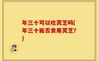 年三十可以吃灵芝吗(年三十能否食用灵芝？)