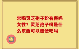 常喝灵芝孢子粉有害吗女性？灵芝孢子粉是什么东西可以随便吃吗