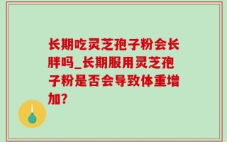 长期吃灵芝孢子粉会长胖吗_长期服用灵芝孢子粉是否会导致体重增加？