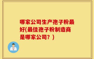 哪家公司生产孢子粉最好(最佳孢子粉制造商是哪家公司？)