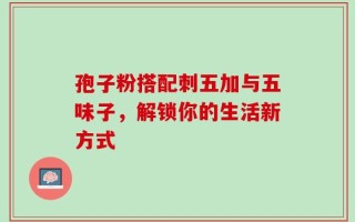 孢子粉搭配刺五加与五味子，解锁你的生活新方式