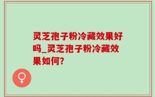 灵芝孢子粉冷藏效果好吗_灵芝孢子粉冷藏效果如何？