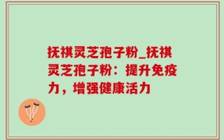 抚祺灵芝孢子粉_抚祺灵芝孢子粉：提升免疫力，增强健康活力