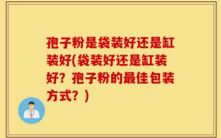 孢子粉是袋装好还是缸装好(袋装好还是缸装好？孢子粉的最佳包装方式？)