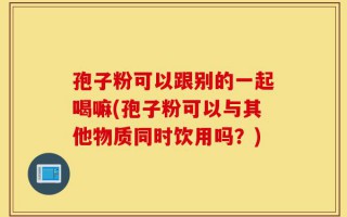 孢子粉可以跟别的一起喝嘛(孢子粉可以与其他物质同时饮用吗？)
