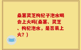 桑葚灵芝枸杞子泡水喝会上火吗(桑葚、灵芝、枸杞泡水，是否易上火？)
