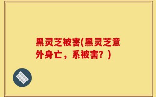 黑灵芝被害(黑灵芝意外身亡，系被害？)
