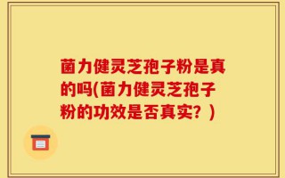 菌力健灵芝孢子粉是真的吗(菌力健灵芝孢子粉的功效是否真实？)