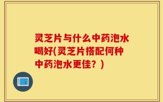 灵芝片与什么中药泡水喝好(灵芝片搭配何种中药泡水更佳？)
