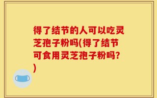 得了结节的人可以吃灵芝孢子粉吗(得了结节可食用灵芝孢子粉吗？)
