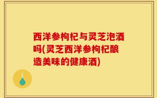 西洋参枸杞与灵芝泡酒吗(灵芝西洋参枸杞酿造美味的健康酒)
