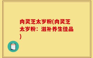 肉灵芝太岁粉(肉灵芝太岁粉：滋补养生佳品)