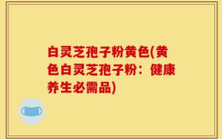 白灵芝孢子粉黄色(黄色白灵芝孢子粉：健康养生必需品)