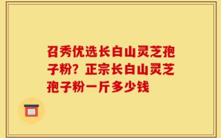 召秀优选长白山灵芝孢子粉？正宗长白山灵芝孢子粉一斤多少钱