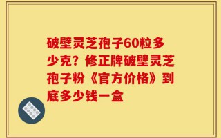破壁灵芝孢子60粒多少克？修正牌破壁灵芝孢子粉《官方价格》到底多少钱一盒