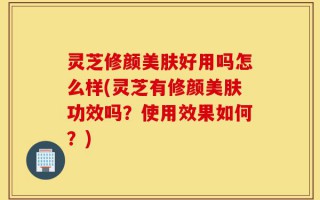 灵芝修颜美肤好用吗怎么样(灵芝有修颜美肤功效吗？使用效果如何？)