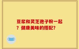 豆浆和灵芝孢子粉一起？健康美味的搭配？