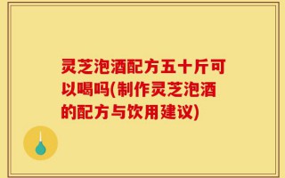 灵芝泡酒配方五十斤可以喝吗(制作灵芝泡酒的配方与饮用建议)