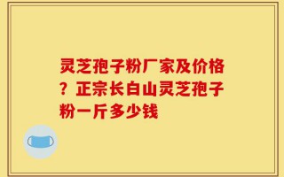 灵芝孢子粉厂家及价格？正宗长白山灵芝孢子粉一斤多少钱