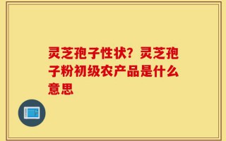 灵芝孢子性状？灵芝孢子粉初级农产品是什么意思
