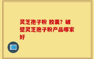 灵芝孢子粉 胶囊？破壁灵芝孢子粉产品哪家好