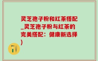 灵芝孢子粉和红茶搭配_灵芝孢子粉与红茶的完美搭配：健康新选择)