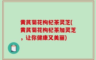 黄芪菊花枸杞茶灵芝(黄芪菊花枸杞茶加灵芝，让你健康又美丽)