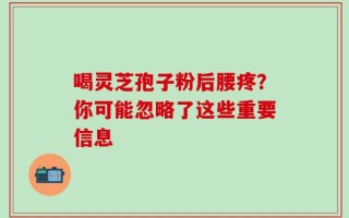 喝灵芝孢子粉后腰疼？你可能忽略了这些重要信息