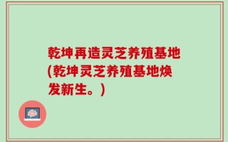 乾坤再造灵芝养殖基地(乾坤灵芝养殖基地焕发新生。)