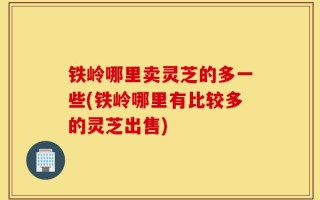 铁岭哪里卖灵芝的多一些(铁岭哪里有比较多的灵芝出售)