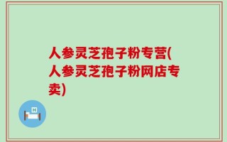 人参灵芝孢子粉专营(人参灵芝孢子粉网店专卖)