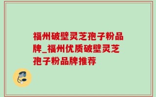 福州破壁灵芝孢子粉品牌_福州优质破壁灵芝孢子粉品牌推荐