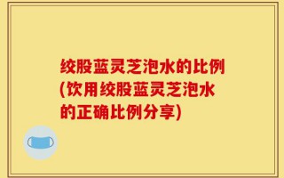 绞股蓝灵芝泡水的比例(饮用绞股蓝灵芝泡水的正确比例分享)