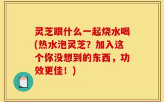 灵芝跟什么一起烧水喝(热水泡灵芝？加入这个你没想到的东西，功效更佳！)