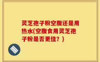 灵芝孢子粉空腹还是用热水(空腹食用灵芝孢子粉是否更佳？)